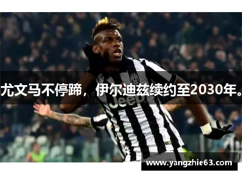 尤文马不停蹄，伊尔迪兹续约至2030年。